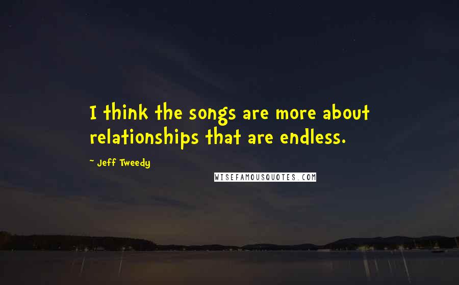 Jeff Tweedy Quotes: I think the songs are more about relationships that are endless.