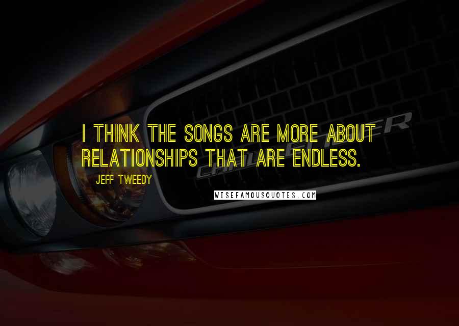 Jeff Tweedy Quotes: I think the songs are more about relationships that are endless.
