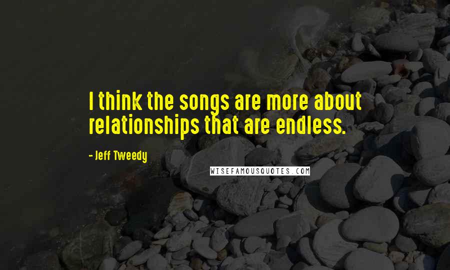 Jeff Tweedy Quotes: I think the songs are more about relationships that are endless.