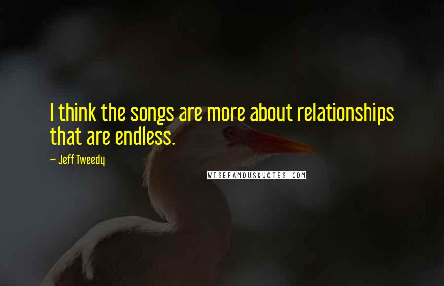 Jeff Tweedy Quotes: I think the songs are more about relationships that are endless.