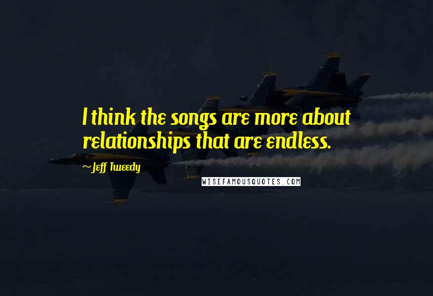 Jeff Tweedy Quotes: I think the songs are more about relationships that are endless.