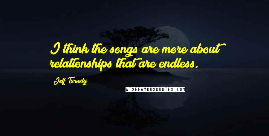 Jeff Tweedy Quotes: I think the songs are more about relationships that are endless.