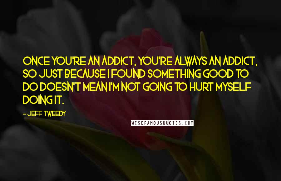 Jeff Tweedy Quotes: Once you're an addict, you're always an addict, so just because I found something good to do doesn't mean I'm not going to hurt myself doing it.