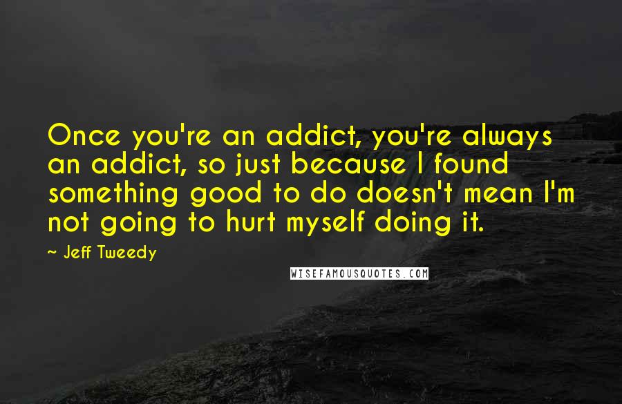Jeff Tweedy Quotes: Once you're an addict, you're always an addict, so just because I found something good to do doesn't mean I'm not going to hurt myself doing it.