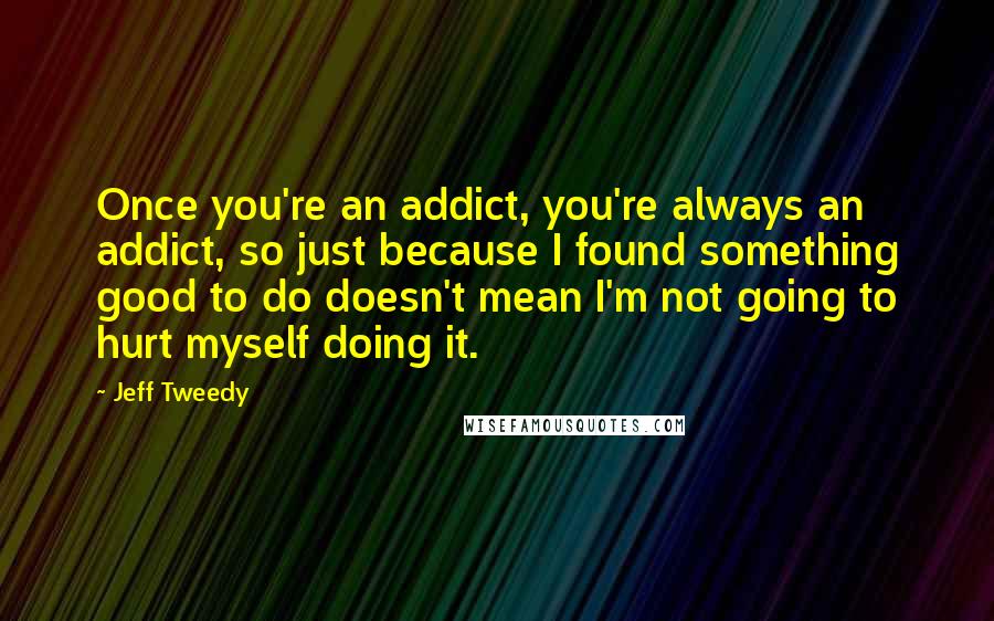 Jeff Tweedy Quotes: Once you're an addict, you're always an addict, so just because I found something good to do doesn't mean I'm not going to hurt myself doing it.