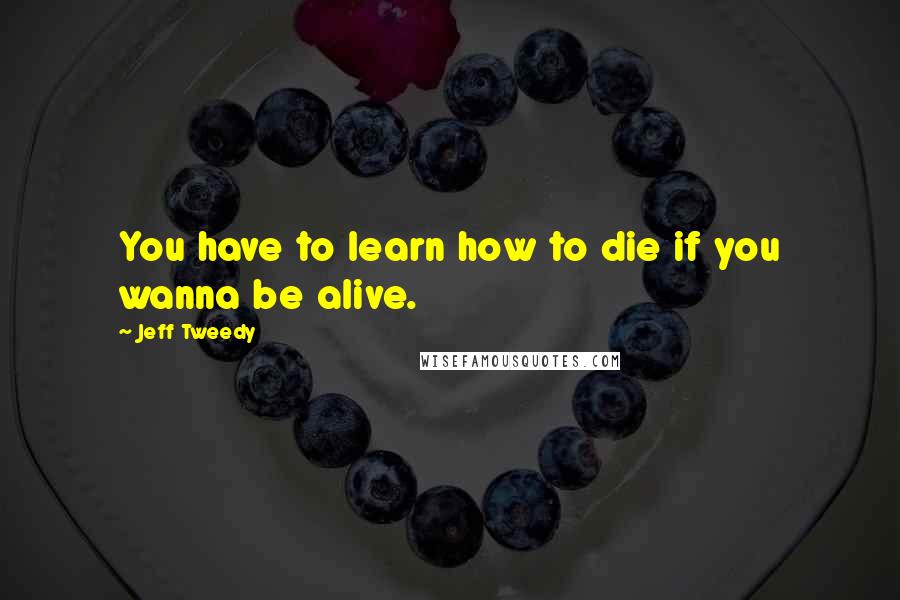 Jeff Tweedy Quotes: You have to learn how to die if you wanna be alive.