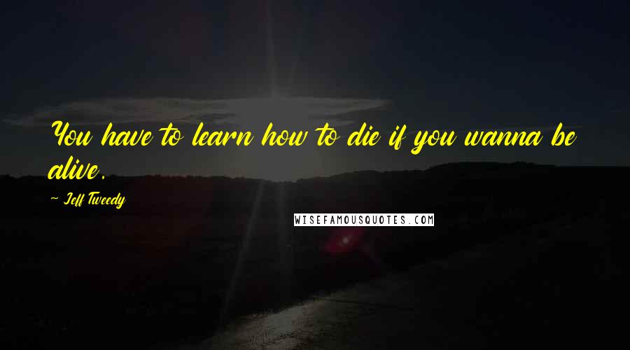 Jeff Tweedy Quotes: You have to learn how to die if you wanna be alive.