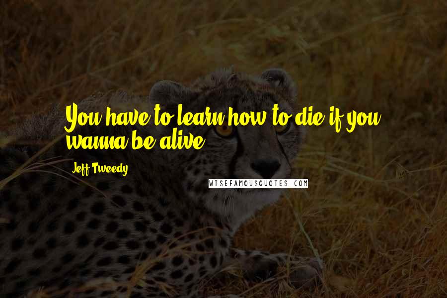 Jeff Tweedy Quotes: You have to learn how to die if you wanna be alive.