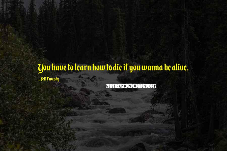 Jeff Tweedy Quotes: You have to learn how to die if you wanna be alive.