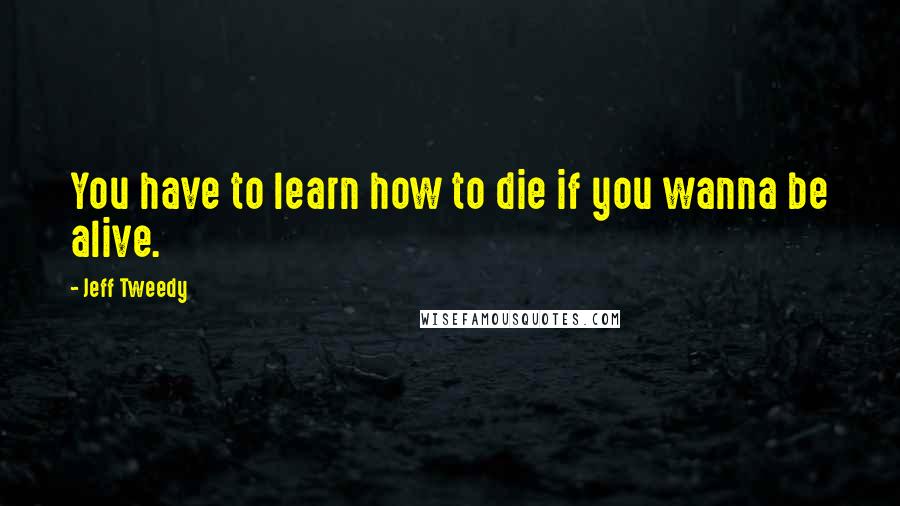 Jeff Tweedy Quotes: You have to learn how to die if you wanna be alive.