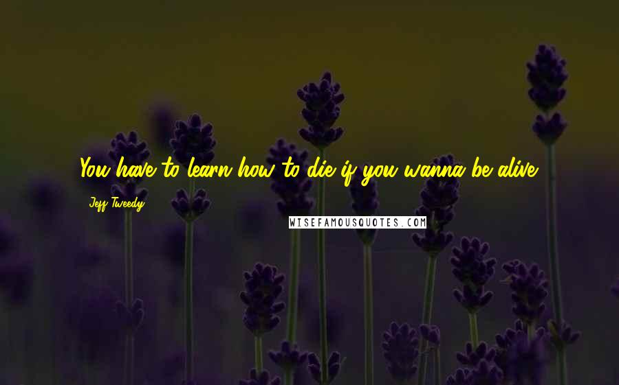 Jeff Tweedy Quotes: You have to learn how to die if you wanna be alive.