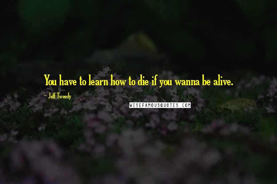 Jeff Tweedy Quotes: You have to learn how to die if you wanna be alive.