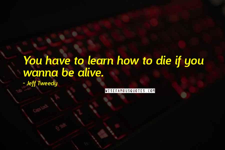 Jeff Tweedy Quotes: You have to learn how to die if you wanna be alive.