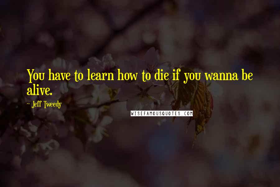 Jeff Tweedy Quotes: You have to learn how to die if you wanna be alive.