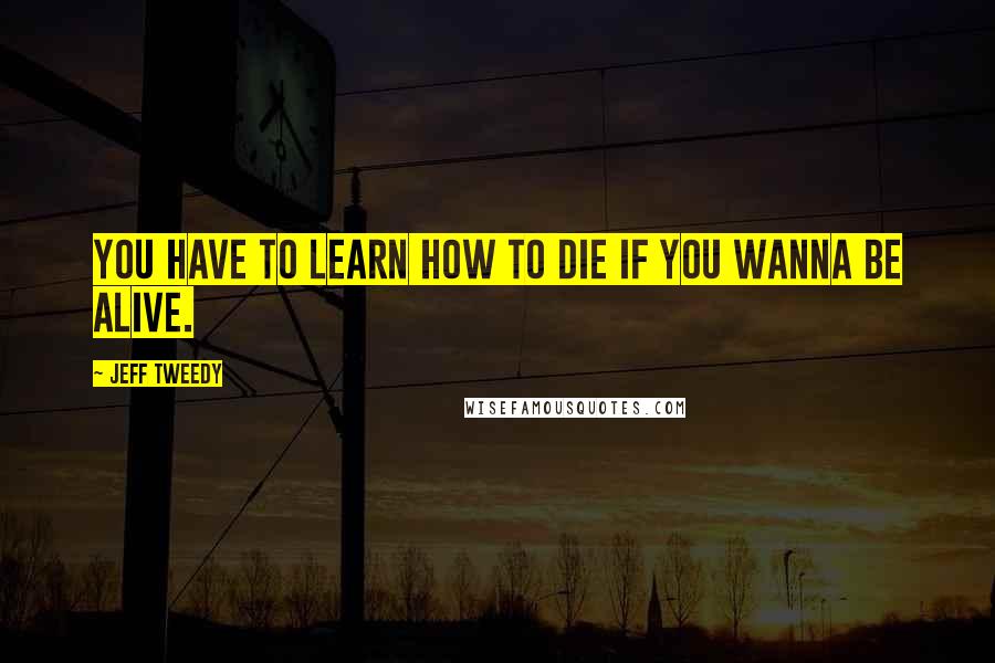 Jeff Tweedy Quotes: You have to learn how to die if you wanna be alive.