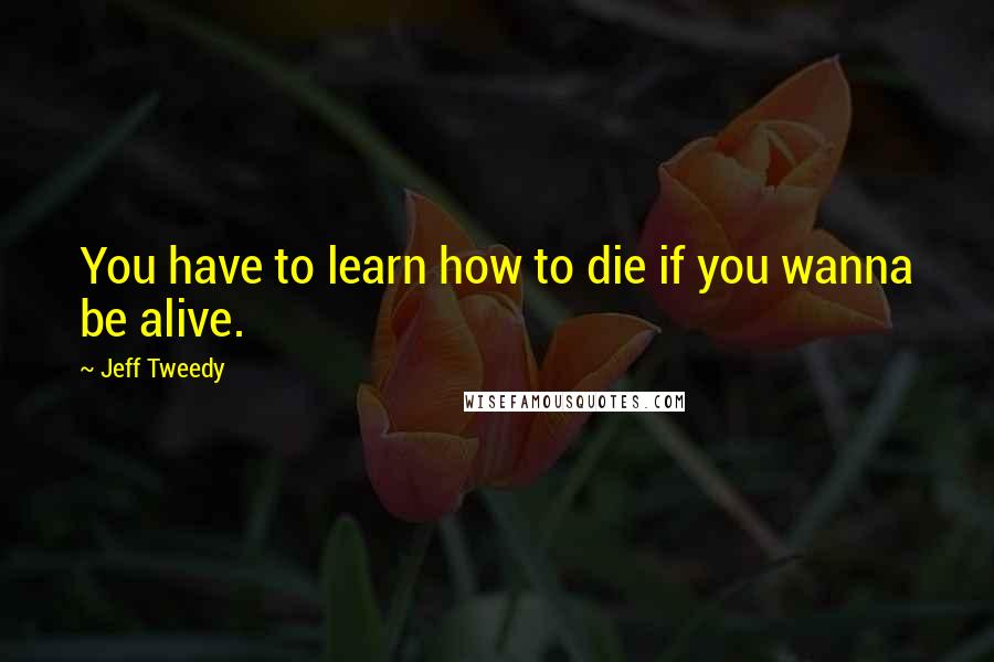 Jeff Tweedy Quotes: You have to learn how to die if you wanna be alive.