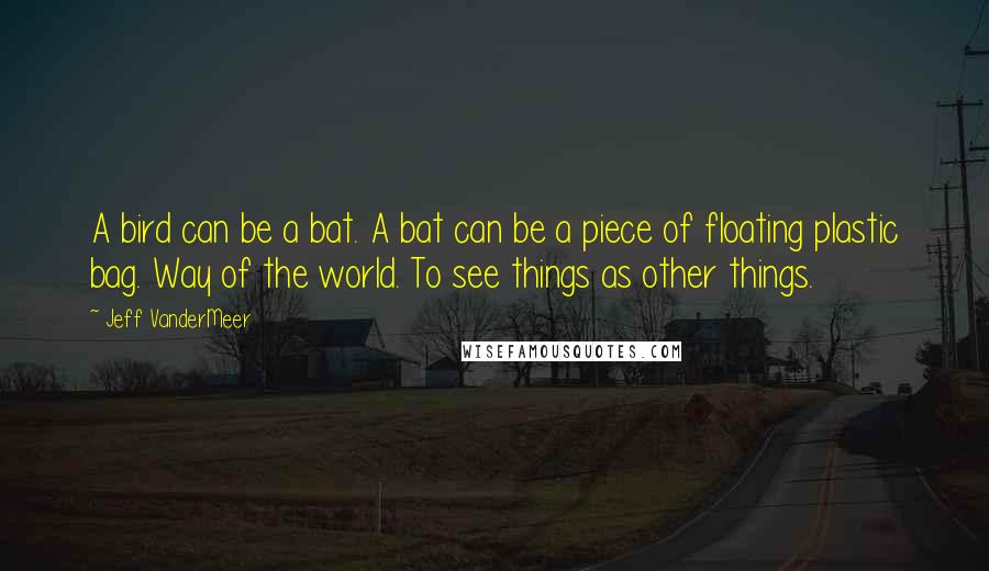 Jeff VanderMeer Quotes: A bird can be a bat. A bat can be a piece of floating plastic bag. Way of the world. To see things as other things.