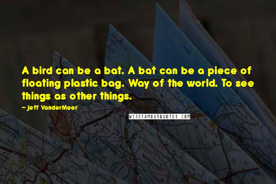 Jeff VanderMeer Quotes: A bird can be a bat. A bat can be a piece of floating plastic bag. Way of the world. To see things as other things.