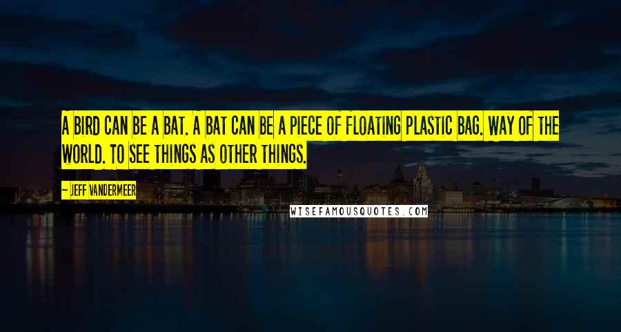 Jeff VanderMeer Quotes: A bird can be a bat. A bat can be a piece of floating plastic bag. Way of the world. To see things as other things.