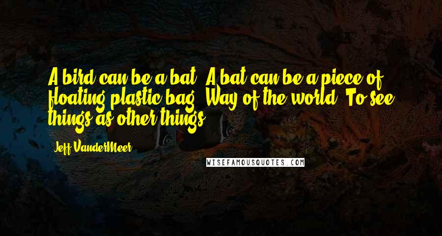 Jeff VanderMeer Quotes: A bird can be a bat. A bat can be a piece of floating plastic bag. Way of the world. To see things as other things.