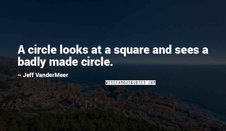 Jeff VanderMeer Quotes: A circle looks at a square and sees a badly made circle.