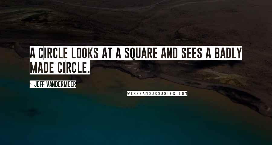 Jeff VanderMeer Quotes: A circle looks at a square and sees a badly made circle.