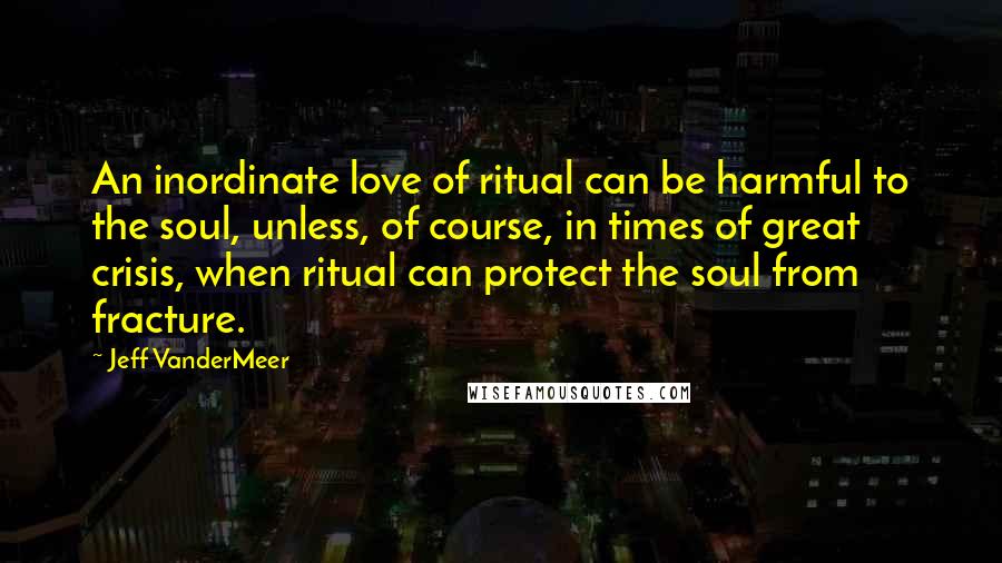 Jeff VanderMeer Quotes: An inordinate love of ritual can be harmful to the soul, unless, of course, in times of great crisis, when ritual can protect the soul from fracture.