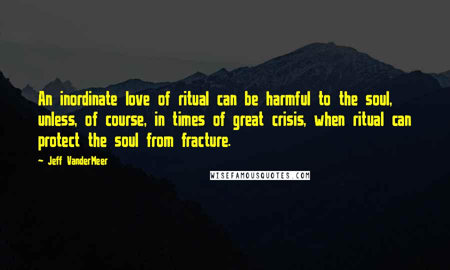 Jeff VanderMeer Quotes: An inordinate love of ritual can be harmful to the soul, unless, of course, in times of great crisis, when ritual can protect the soul from fracture.