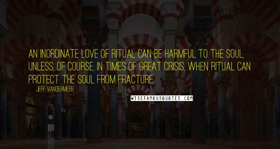 Jeff VanderMeer Quotes: An inordinate love of ritual can be harmful to the soul, unless, of course, in times of great crisis, when ritual can protect the soul from fracture.