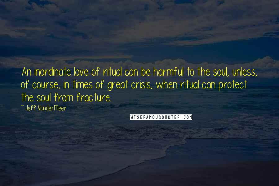 Jeff VanderMeer Quotes: An inordinate love of ritual can be harmful to the soul, unless, of course, in times of great crisis, when ritual can protect the soul from fracture.