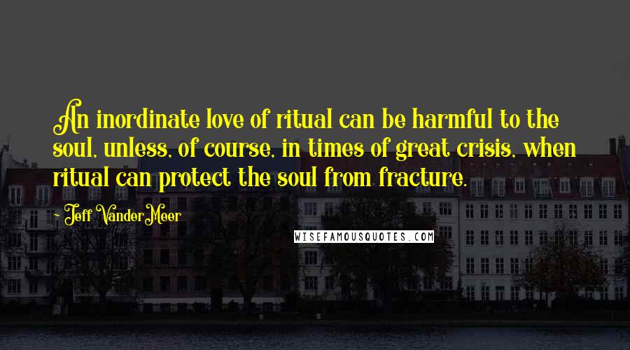 Jeff VanderMeer Quotes: An inordinate love of ritual can be harmful to the soul, unless, of course, in times of great crisis, when ritual can protect the soul from fracture.