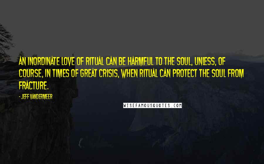 Jeff VanderMeer Quotes: An inordinate love of ritual can be harmful to the soul, unless, of course, in times of great crisis, when ritual can protect the soul from fracture.