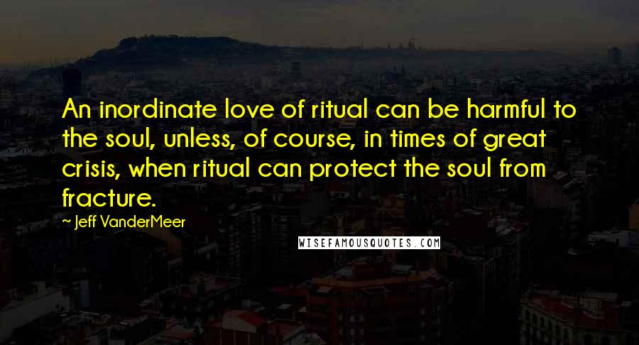 Jeff VanderMeer Quotes: An inordinate love of ritual can be harmful to the soul, unless, of course, in times of great crisis, when ritual can protect the soul from fracture.