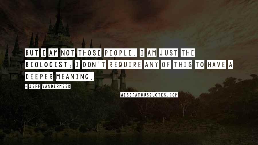 Jeff VanderMeer Quotes: But I am not those people. I am just the biologist; I don't require any of this to have a deeper meaning.