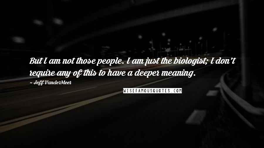 Jeff VanderMeer Quotes: But I am not those people. I am just the biologist; I don't require any of this to have a deeper meaning.