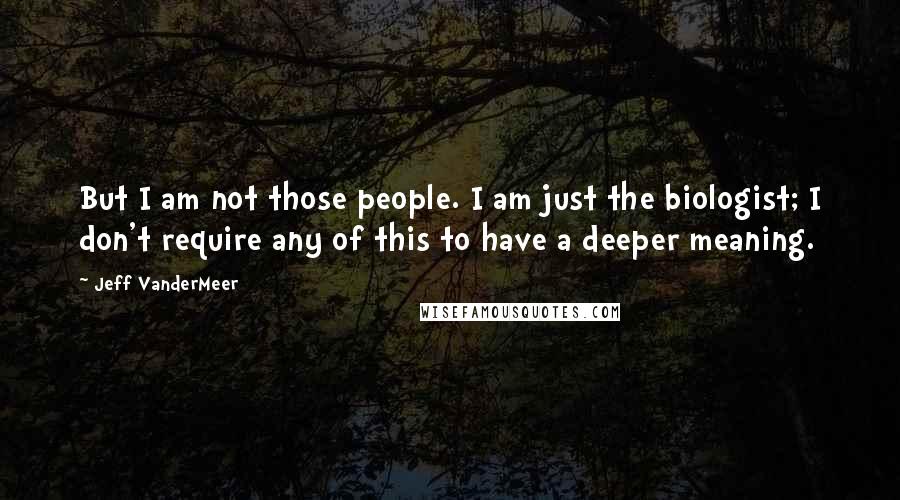 Jeff VanderMeer Quotes: But I am not those people. I am just the biologist; I don't require any of this to have a deeper meaning.