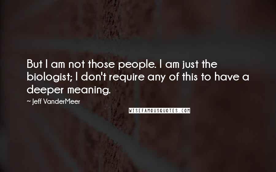 Jeff VanderMeer Quotes: But I am not those people. I am just the biologist; I don't require any of this to have a deeper meaning.