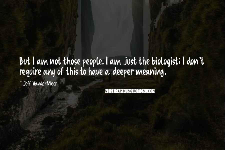 Jeff VanderMeer Quotes: But I am not those people. I am just the biologist; I don't require any of this to have a deeper meaning.