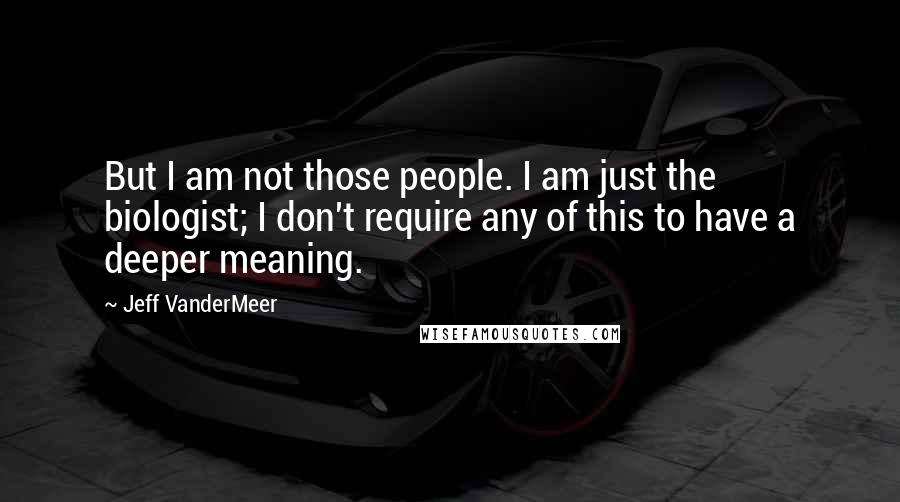 Jeff VanderMeer Quotes: But I am not those people. I am just the biologist; I don't require any of this to have a deeper meaning.