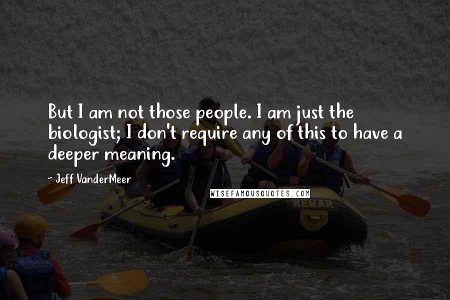 Jeff VanderMeer Quotes: But I am not those people. I am just the biologist; I don't require any of this to have a deeper meaning.