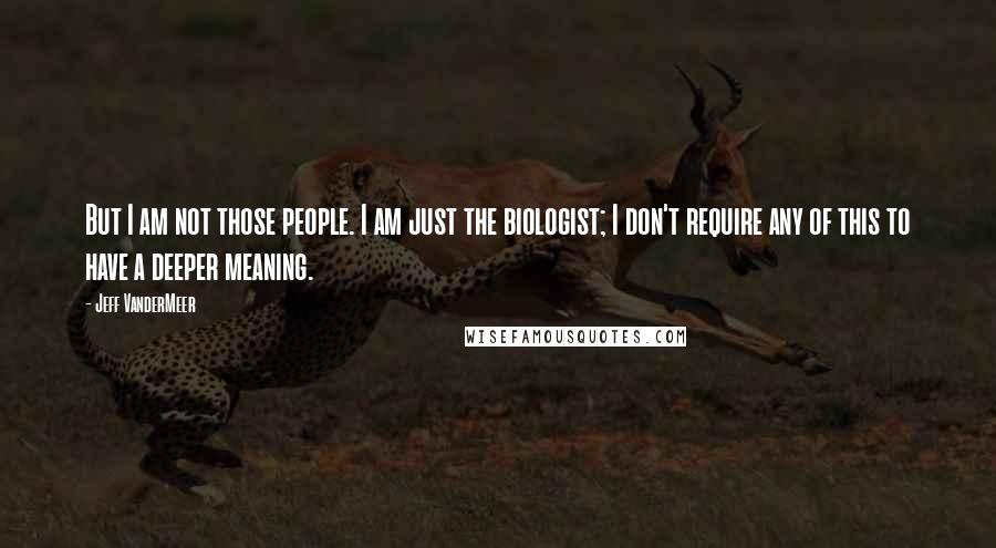 Jeff VanderMeer Quotes: But I am not those people. I am just the biologist; I don't require any of this to have a deeper meaning.