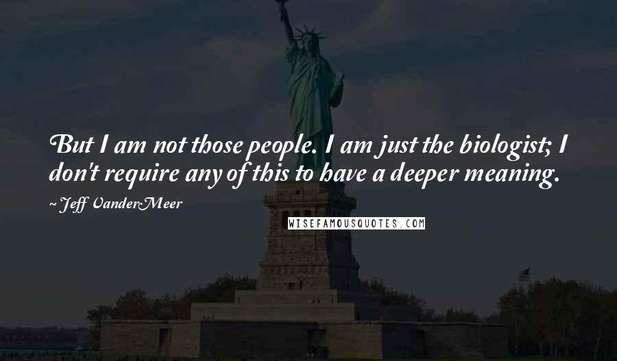 Jeff VanderMeer Quotes: But I am not those people. I am just the biologist; I don't require any of this to have a deeper meaning.