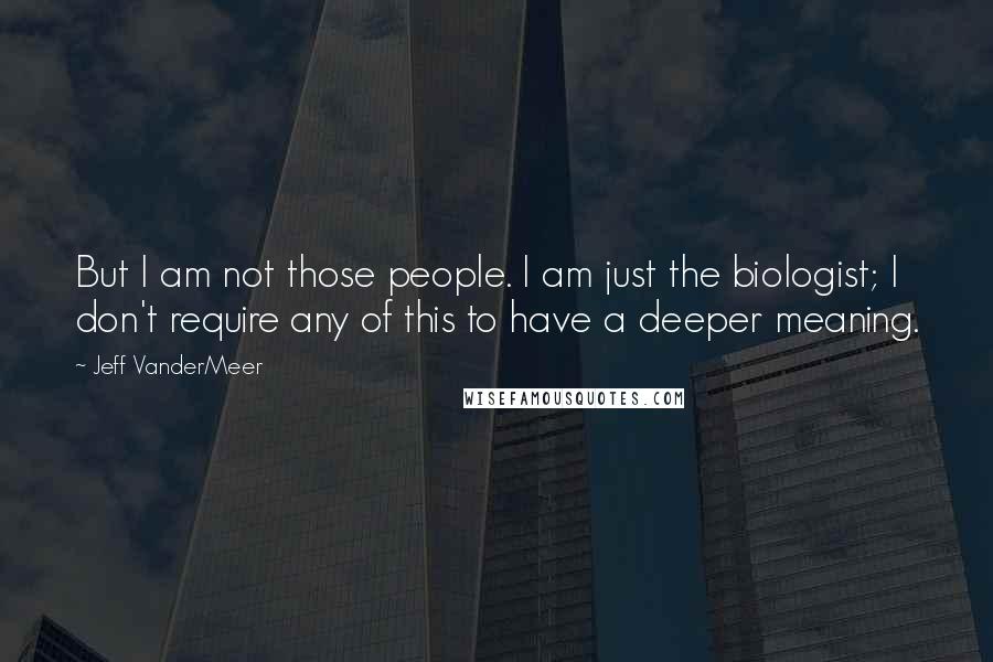 Jeff VanderMeer Quotes: But I am not those people. I am just the biologist; I don't require any of this to have a deeper meaning.