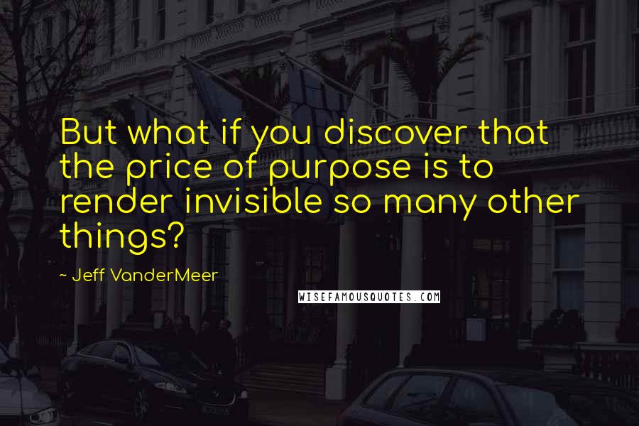Jeff VanderMeer Quotes: But what if you discover that the price of purpose is to render invisible so many other things?