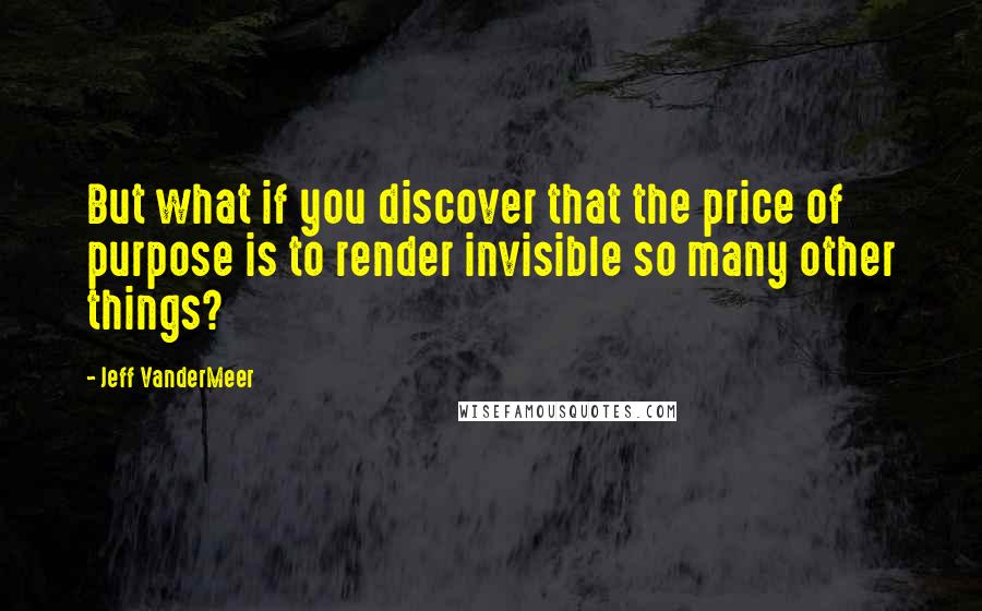 Jeff VanderMeer Quotes: But what if you discover that the price of purpose is to render invisible so many other things?
