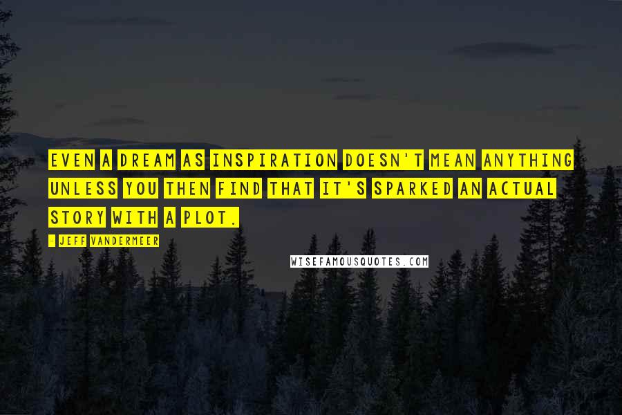 Jeff VanderMeer Quotes: Even a dream as inspiration doesn't mean anything unless you then find that it's sparked an actual story with a plot.