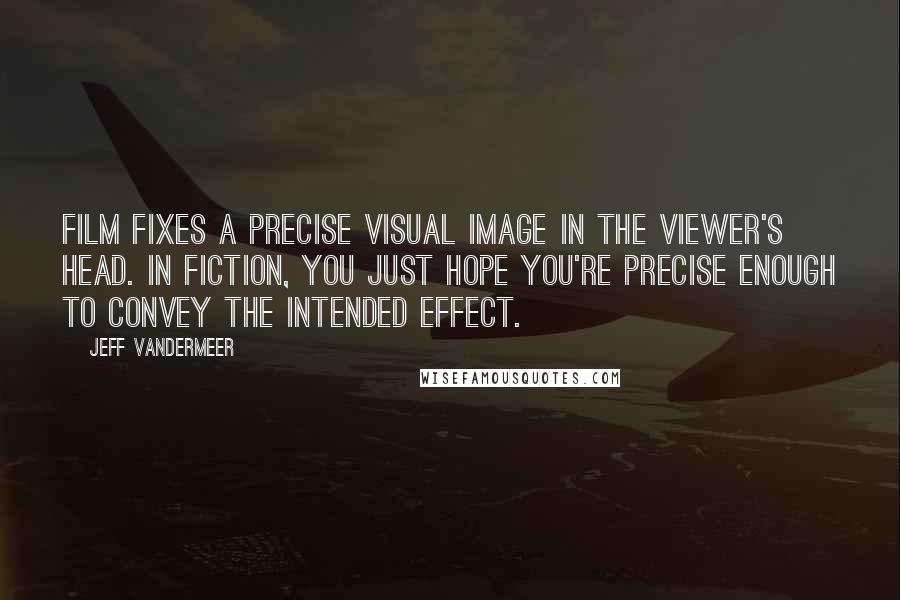 Jeff VanderMeer Quotes: Film fixes a precise visual image in the viewer's head. In fiction, you just hope you're precise enough to convey the intended effect.