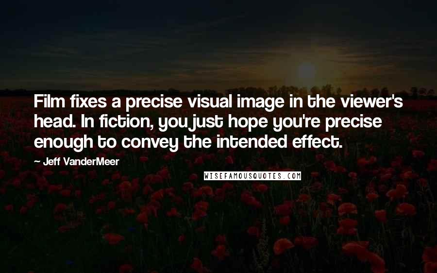 Jeff VanderMeer Quotes: Film fixes a precise visual image in the viewer's head. In fiction, you just hope you're precise enough to convey the intended effect.