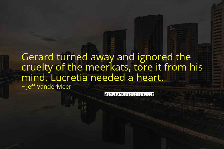 Jeff VanderMeer Quotes: Gerard turned away and ignored the cruelty of the meerkats, tore it from his mind. Lucretia needed a heart.