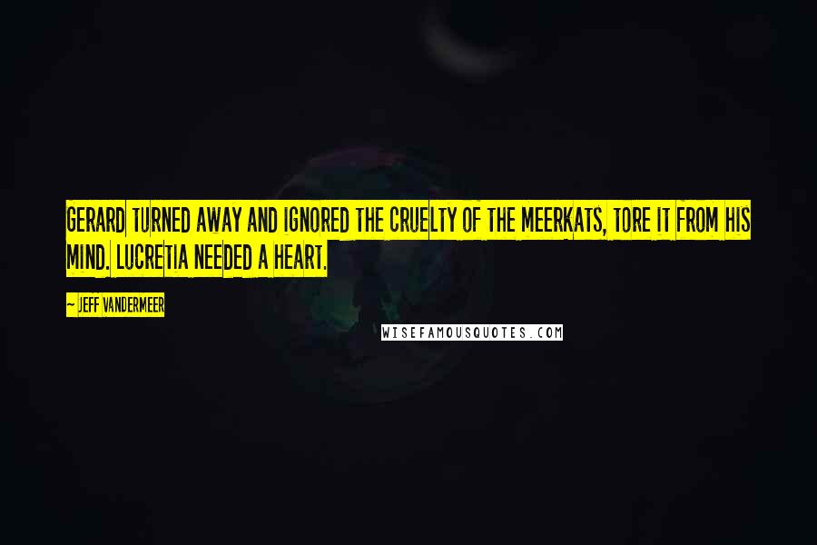 Jeff VanderMeer Quotes: Gerard turned away and ignored the cruelty of the meerkats, tore it from his mind. Lucretia needed a heart.